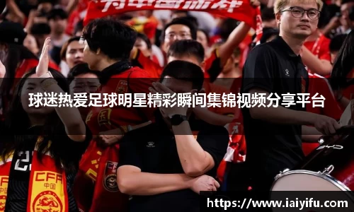 球迷热爱足球明星精彩瞬间集锦视频分享平台